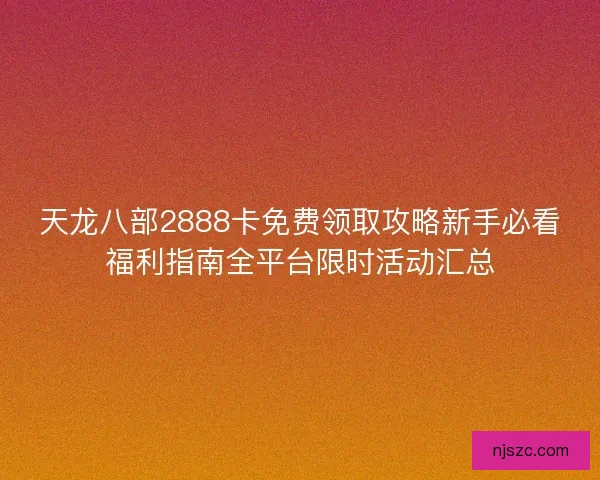 天龙八部2888卡免费领取攻略新手必看福利指南全平台限时活动汇总