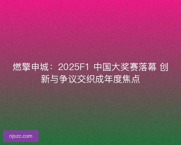 燃擎申城：2025F1 中国大奖赛落幕 创新与争议交织成年度焦点