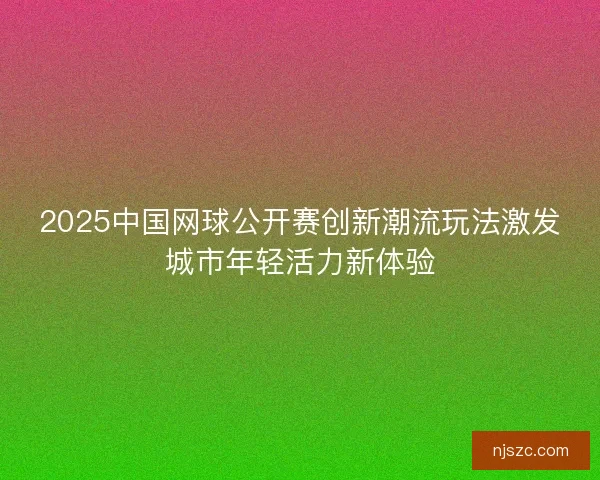 2025中国网球公开赛创新潮流玩法激发城市年轻活力新体验