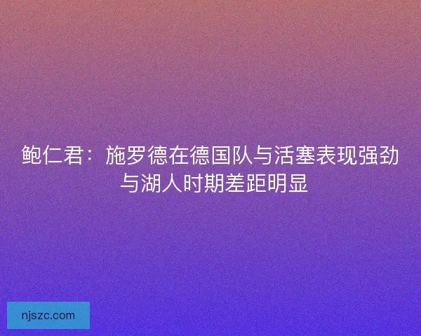 鲍仁君：施罗德在德国队与活塞表现强劲 与湖人时期差距明显