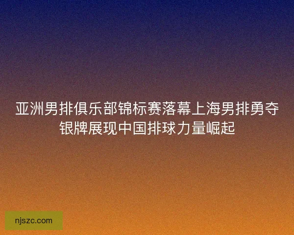 亚洲男排俱乐部锦标赛落幕上海男排勇夺银牌展现中国排球力量崛起